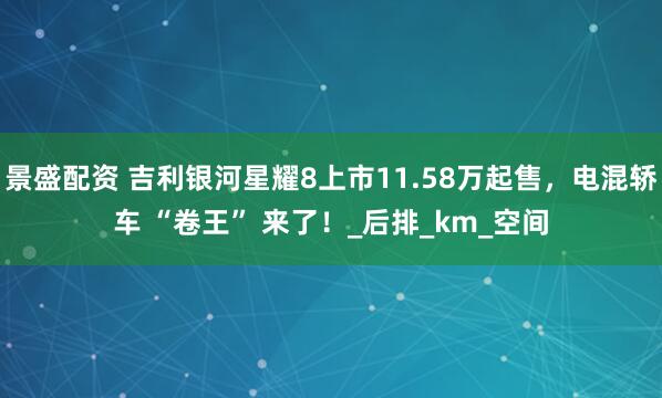 景盛配资 吉利银河星耀8上市11.58万起售，电混轿车 “卷王” 来了！_后排_km_空间