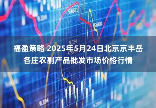 福盈策略 2025年5月24日北京京丰岳各庄农副产品批发市场价格行情