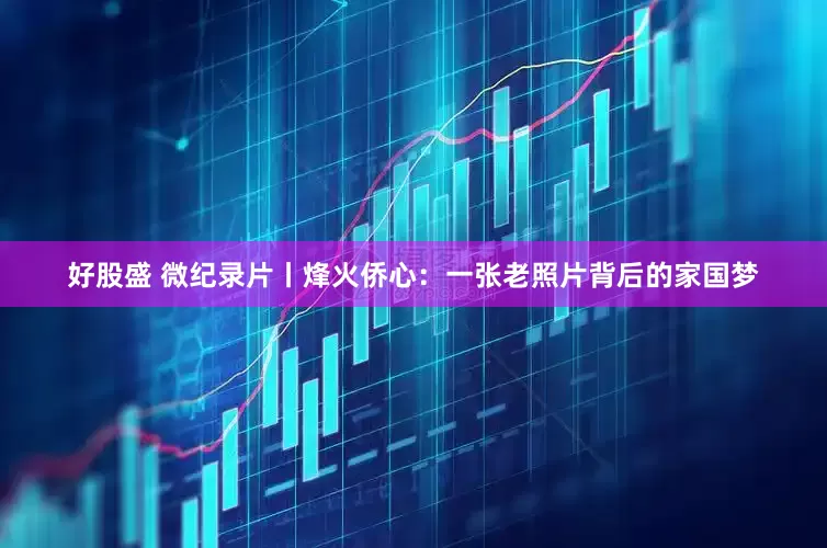 好股盛 微纪录片丨烽火侨心：一张老照片背后的家国梦
