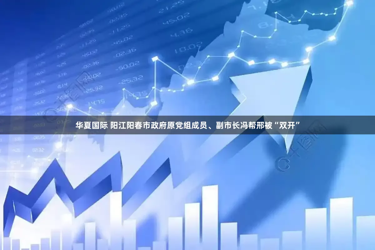 华夏国际 阳江阳春市政府原党组成员、副市长冯帮邢被“双开”