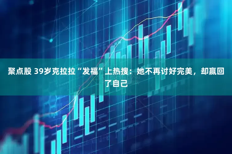 聚点股 39岁克拉拉“发福”上热搜：她不再讨好完美，却赢回了自己