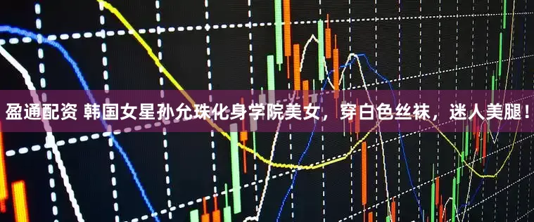 盈通配资 韩国女星孙允珠化身学院美女，穿白色丝袜，迷人美腿！