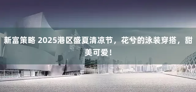 新富策略 2025港区盛夏清凉节，花兮的泳装穿搭，甜美可爱！