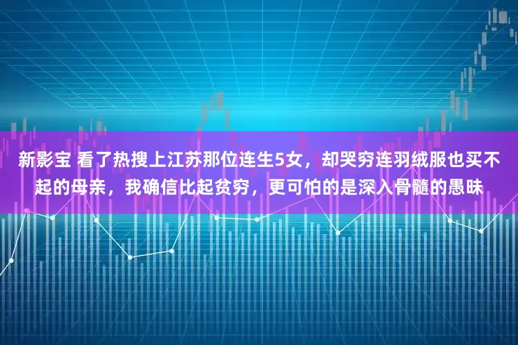 新影宝 看了热搜上江苏那位连生5女，却哭穷连羽绒服也买不起的母亲，我确信比起贫穷，更可怕的是深入骨髓的愚昧