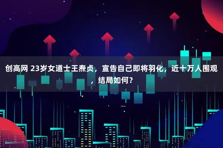 创高网 23岁女道士王焘贞，宣告自己即将羽化，近十万人围观，结局如何？