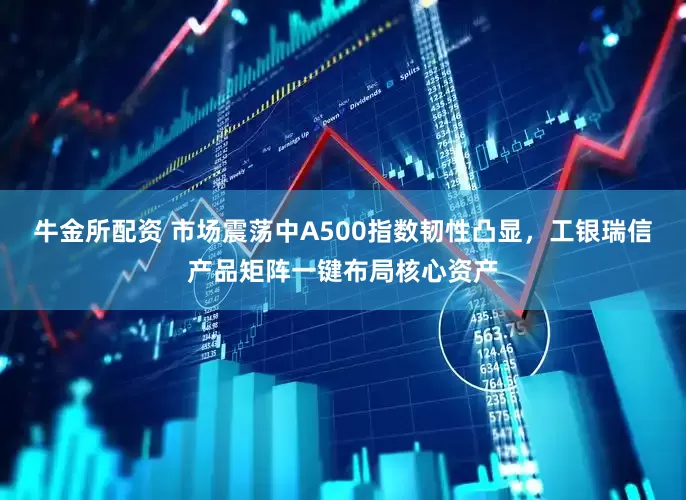 牛金所配资 市场震荡中A500指数韧性凸显，工银瑞信产品矩阵一键布局核心资产